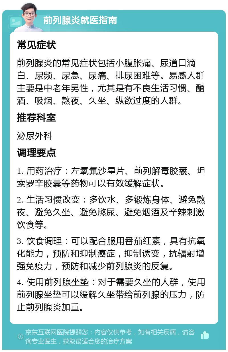 前列腺炎就医指南 常见症状 前列腺炎的常见症状包括小腹胀痛、尿道口滴白、尿频、尿急、尿痛、排尿困难等。易感人群主要是中老年男性，尤其是有不良生活习惯、酗酒、吸烟、熬夜、久坐、纵欲过度的人群。 推荐科室 泌尿外科 调理要点 1. 用药治疗：左氧氟沙星片、前列解毒胶囊、坦索罗辛胶囊等药物可以有效缓解症状。 2. 生活习惯改变：多饮水、多锻炼身体、避免熬夜、避免久坐、避免憋尿、避免烟酒及辛辣刺激饮食等。 3. 饮食调理：可以配合服用番茄红素，具有抗氧化能力，预防和抑制癌症，抑制诱变，抗辐射增强免疫力，预防和减少前列腺炎的反复。 4. 使用前列腺坐垫：对于需要久坐的人群，使用前列腺坐垫可以缓解久坐带给前列腺的压力，防止前列腺炎加重。