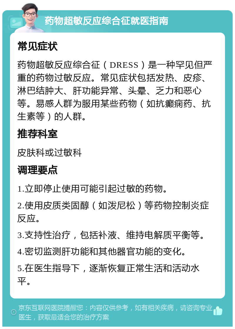 药物超敏反应综合征就医指南 常见症状 药物超敏反应综合征（DRESS）是一种罕见但严重的药物过敏反应。常见症状包括发热、皮疹、淋巴结肿大、肝功能异常、头晕、乏力和恶心等。易感人群为服用某些药物（如抗癫痫药、抗生素等）的人群。 推荐科室 皮肤科或过敏科 调理要点 1.立即停止使用可能引起过敏的药物。 2.使用皮质类固醇（如泼尼松）等药物控制炎症反应。 3.支持性治疗，包括补液、维持电解质平衡等。 4.密切监测肝功能和其他器官功能的变化。 5.在医生指导下，逐渐恢复正常生活和活动水平。