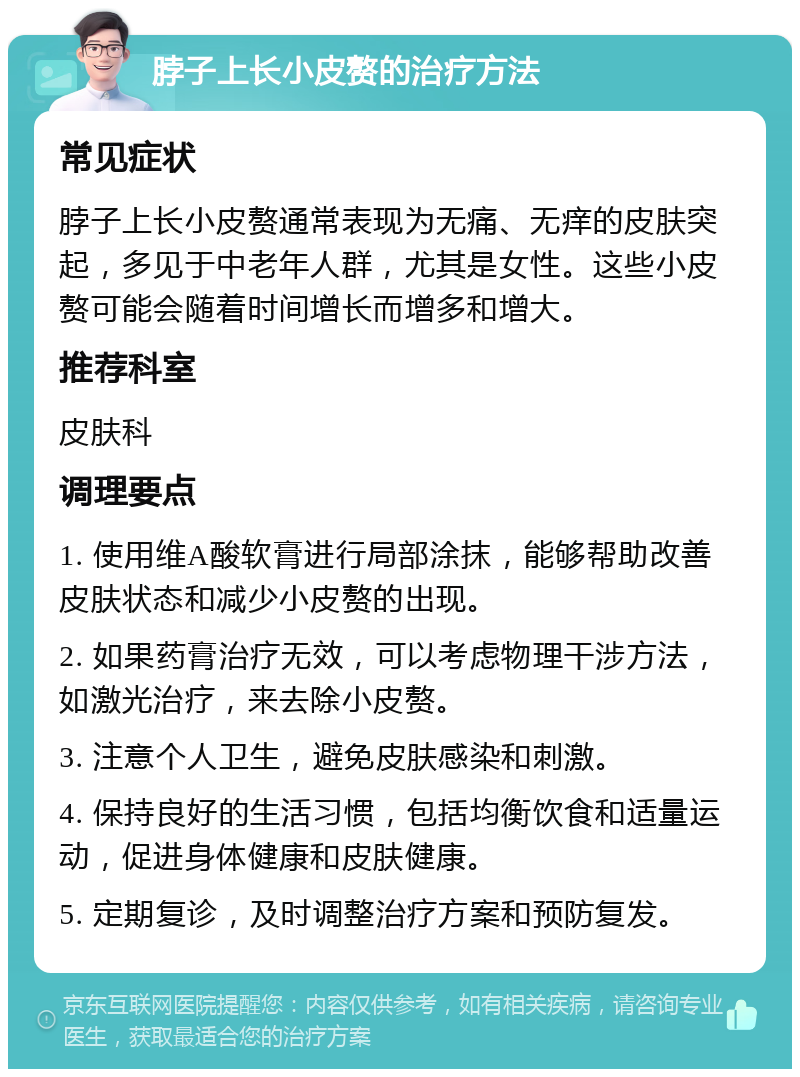 脖子上长小皮赘的治疗方法 常见症状 脖子上长小皮赘通常表现为无痛、无痒的皮肤突起，多见于中老年人群，尤其是女性。这些小皮赘可能会随着时间增长而增多和增大。 推荐科室 皮肤科 调理要点 1. 使用维A酸软膏进行局部涂抹，能够帮助改善皮肤状态和减少小皮赘的出现。 2. 如果药膏治疗无效，可以考虑物理干涉方法，如激光治疗，来去除小皮赘。 3. 注意个人卫生，避免皮肤感染和刺激。 4. 保持良好的生活习惯，包括均衡饮食和适量运动，促进身体健康和皮肤健康。 5. 定期复诊，及时调整治疗方案和预防复发。