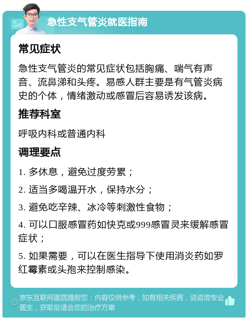 急性支气管炎就医指南 常见症状 急性支气管炎的常见症状包括胸痛、喘气有声音、流鼻涕和头疼。易感人群主要是有气管炎病史的个体，情绪激动或感冒后容易诱发该病。 推荐科室 呼吸内科或普通内科 调理要点 1. 多休息，避免过度劳累； 2. 适当多喝温开水，保持水分； 3. 避免吃辛辣、冰冷等刺激性食物； 4. 可以口服感冒药如快克或999感冒灵来缓解感冒症状； 5. 如果需要，可以在医生指导下使用消炎药如罗红霉素或头孢来控制感染。