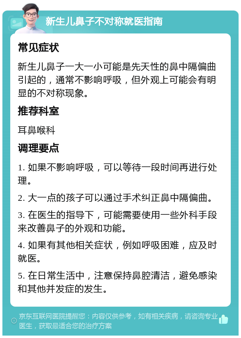 新生儿鼻子不对称就医指南 常见症状 新生儿鼻子一大一小可能是先天性的鼻中隔偏曲引起的，通常不影响呼吸，但外观上可能会有明显的不对称现象。 推荐科室 耳鼻喉科 调理要点 1. 如果不影响呼吸，可以等待一段时间再进行处理。 2. 大一点的孩子可以通过手术纠正鼻中隔偏曲。 3. 在医生的指导下，可能需要使用一些外科手段来改善鼻子的外观和功能。 4. 如果有其他相关症状，例如呼吸困难，应及时就医。 5. 在日常生活中，注意保持鼻腔清洁，避免感染和其他并发症的发生。