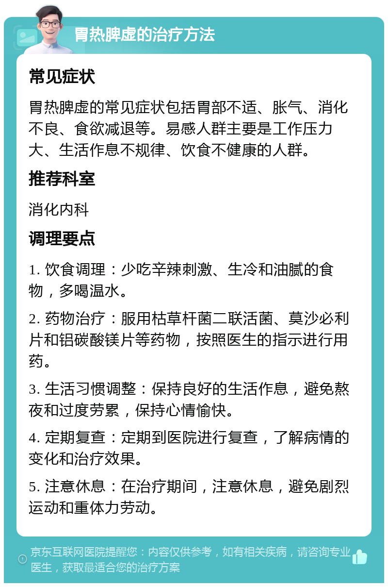 胃热脾虚的治疗方法 常见症状 胃热脾虚的常见症状包括胃部不适、胀气、消化不良、食欲减退等。易感人群主要是工作压力大、生活作息不规律、饮食不健康的人群。 推荐科室 消化内科 调理要点 1. 饮食调理：少吃辛辣刺激、生冷和油腻的食物，多喝温水。 2. 药物治疗：服用枯草杆菌二联活菌、莫沙必利片和铝碳酸镁片等药物，按照医生的指示进行用药。 3. 生活习惯调整：保持良好的生活作息，避免熬夜和过度劳累，保持心情愉快。 4. 定期复查：定期到医院进行复查，了解病情的变化和治疗效果。 5. 注意休息：在治疗期间，注意休息，避免剧烈运动和重体力劳动。