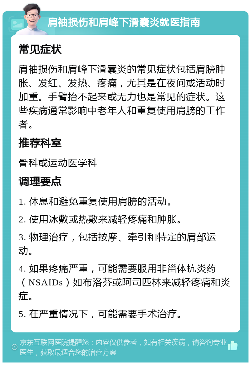 肩袖损伤和肩峰下滑囊炎就医指南 常见症状 肩袖损伤和肩峰下滑囊炎的常见症状包括肩膀肿胀、发红、发热、疼痛，尤其是在夜间或活动时加重。手臂抬不起来或无力也是常见的症状。这些疾病通常影响中老年人和重复使用肩膀的工作者。 推荐科室 骨科或运动医学科 调理要点 1. 休息和避免重复使用肩膀的活动。 2. 使用冰敷或热敷来减轻疼痛和肿胀。 3. 物理治疗，包括按摩、牵引和特定的肩部运动。 4. 如果疼痛严重，可能需要服用非甾体抗炎药（NSAIDs）如布洛芬或阿司匹林来减轻疼痛和炎症。 5. 在严重情况下，可能需要手术治疗。