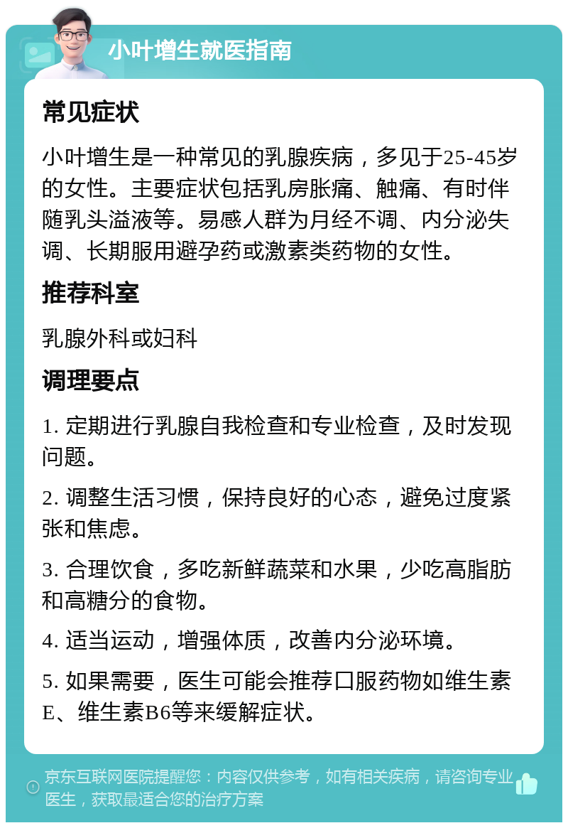 小叶增生就医指南 常见症状 小叶增生是一种常见的乳腺疾病，多见于25-45岁的女性。主要症状包括乳房胀痛、触痛、有时伴随乳头溢液等。易感人群为月经不调、内分泌失调、长期服用避孕药或激素类药物的女性。 推荐科室 乳腺外科或妇科 调理要点 1. 定期进行乳腺自我检查和专业检查，及时发现问题。 2. 调整生活习惯，保持良好的心态，避免过度紧张和焦虑。 3. 合理饮食，多吃新鲜蔬菜和水果，少吃高脂肪和高糖分的食物。 4. 适当运动，增强体质，改善内分泌环境。 5. 如果需要，医生可能会推荐口服药物如维生素E、维生素B6等来缓解症状。