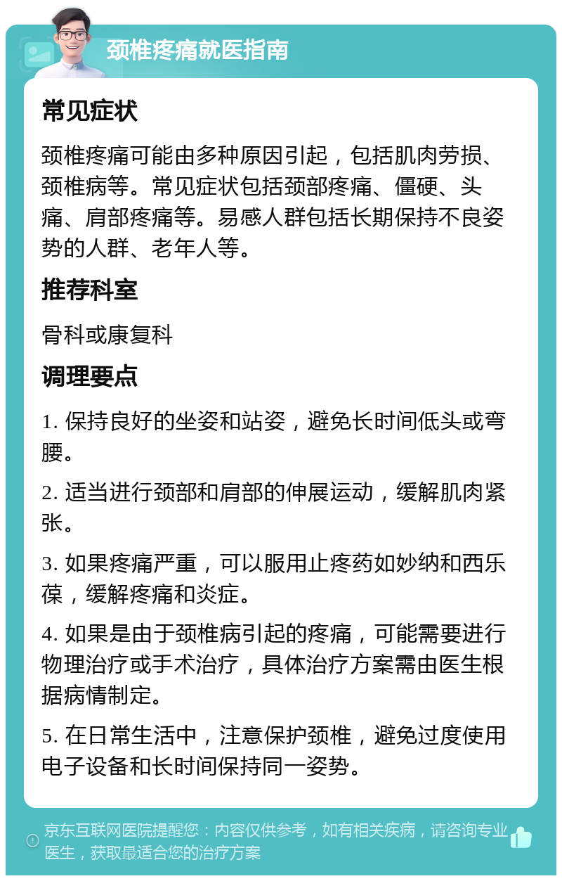 颈椎疼痛就医指南 常见症状 颈椎疼痛可能由多种原因引起，包括肌肉劳损、颈椎病等。常见症状包括颈部疼痛、僵硬、头痛、肩部疼痛等。易感人群包括长期保持不良姿势的人群、老年人等。 推荐科室 骨科或康复科 调理要点 1. 保持良好的坐姿和站姿，避免长时间低头或弯腰。 2. 适当进行颈部和肩部的伸展运动，缓解肌肉紧张。 3. 如果疼痛严重，可以服用止疼药如妙纳和西乐葆，缓解疼痛和炎症。 4. 如果是由于颈椎病引起的疼痛，可能需要进行物理治疗或手术治疗，具体治疗方案需由医生根据病情制定。 5. 在日常生活中，注意保护颈椎，避免过度使用电子设备和长时间保持同一姿势。