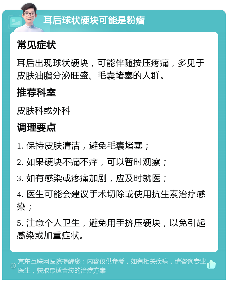 耳后球状硬块可能是粉瘤 常见症状 耳后出现球状硬块，可能伴随按压疼痛，多见于皮肤油脂分泌旺盛、毛囊堵塞的人群。 推荐科室 皮肤科或外科 调理要点 1. 保持皮肤清洁，避免毛囊堵塞； 2. 如果硬块不痛不痒，可以暂时观察； 3. 如有感染或疼痛加剧，应及时就医； 4. 医生可能会建议手术切除或使用抗生素治疗感染； 5. 注意个人卫生，避免用手挤压硬块，以免引起感染或加重症状。