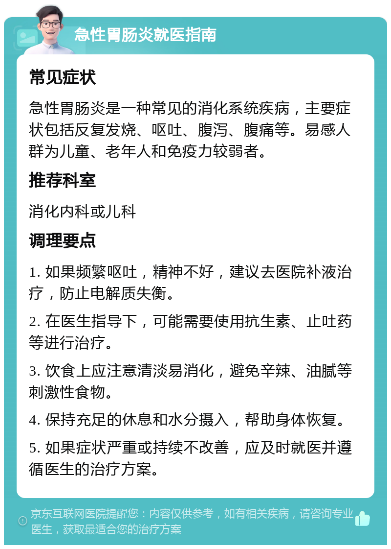 急性胃肠炎就医指南 常见症状 急性胃肠炎是一种常见的消化系统疾病，主要症状包括反复发烧、呕吐、腹泻、腹痛等。易感人群为儿童、老年人和免疫力较弱者。 推荐科室 消化内科或儿科 调理要点 1. 如果频繁呕吐，精神不好，建议去医院补液治疗，防止电解质失衡。 2. 在医生指导下，可能需要使用抗生素、止吐药等进行治疗。 3. 饮食上应注意清淡易消化，避免辛辣、油腻等刺激性食物。 4. 保持充足的休息和水分摄入，帮助身体恢复。 5. 如果症状严重或持续不改善，应及时就医并遵循医生的治疗方案。