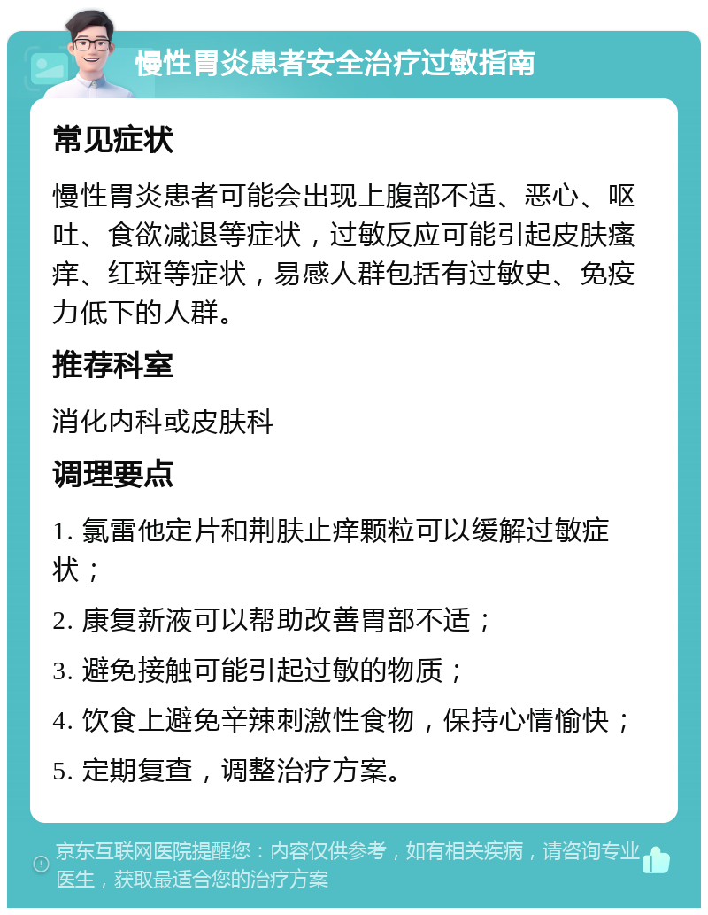 慢性胃炎患者安全治疗过敏指南 常见症状 慢性胃炎患者可能会出现上腹部不适、恶心、呕吐、食欲减退等症状，过敏反应可能引起皮肤瘙痒、红斑等症状，易感人群包括有过敏史、免疫力低下的人群。 推荐科室 消化内科或皮肤科 调理要点 1. 氯雷他定片和荆肤止痒颗粒可以缓解过敏症状； 2. 康复新液可以帮助改善胃部不适； 3. 避免接触可能引起过敏的物质； 4. 饮食上避免辛辣刺激性食物，保持心情愉快； 5. 定期复查，调整治疗方案。