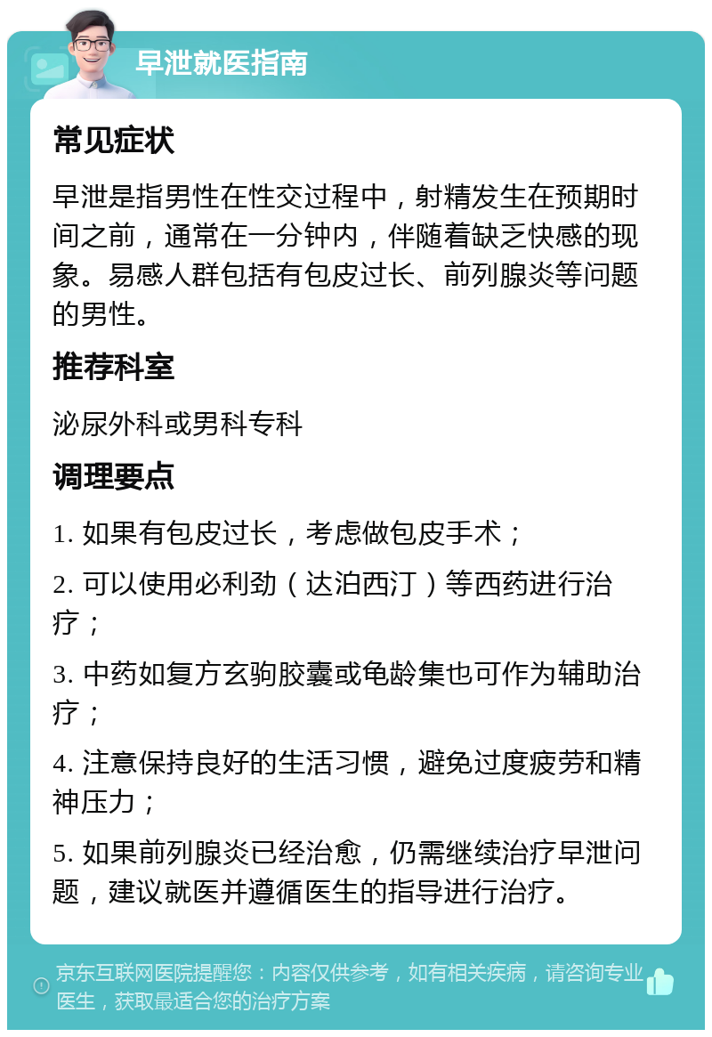 早泄就医指南 常见症状 早泄是指男性在性交过程中，射精发生在预期时间之前，通常在一分钟内，伴随着缺乏快感的现象。易感人群包括有包皮过长、前列腺炎等问题的男性。 推荐科室 泌尿外科或男科专科 调理要点 1. 如果有包皮过长，考虑做包皮手术； 2. 可以使用必利劲（达泊西汀）等西药进行治疗； 3. 中药如复方玄驹胶囊或龟龄集也可作为辅助治疗； 4. 注意保持良好的生活习惯，避免过度疲劳和精神压力； 5. 如果前列腺炎已经治愈，仍需继续治疗早泄问题，建议就医并遵循医生的指导进行治疗。