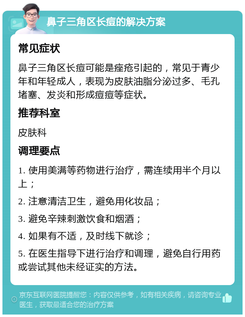 鼻子三角区长痘的解决方案 常见症状 鼻子三角区长痘可能是痤疮引起的，常见于青少年和年轻成人，表现为皮肤油脂分泌过多、毛孔堵塞、发炎和形成痘痘等症状。 推荐科室 皮肤科 调理要点 1. 使用美满等药物进行治疗，需连续用半个月以上； 2. 注意清洁卫生，避免用化妆品； 3. 避免辛辣刺激饮食和烟酒； 4. 如果有不适，及时线下就诊； 5. 在医生指导下进行治疗和调理，避免自行用药或尝试其他未经证实的方法。