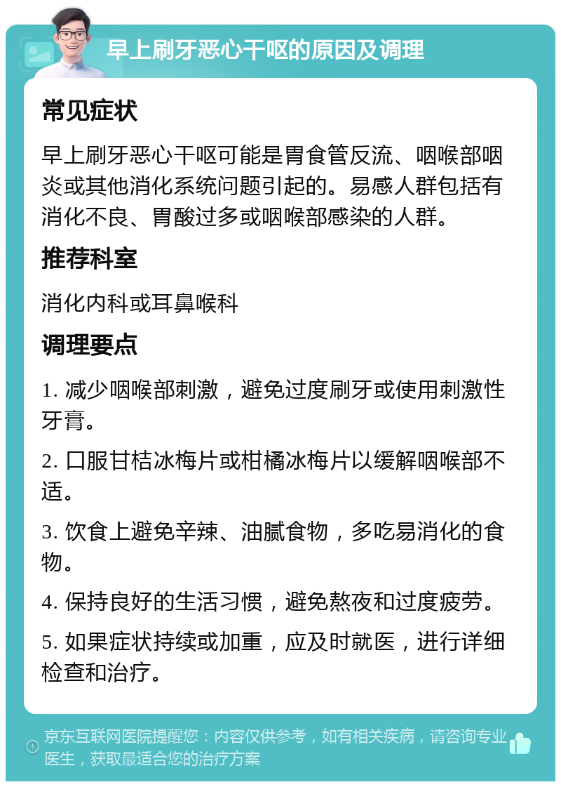 早上刷牙恶心干呕的原因及调理 常见症状 早上刷牙恶心干呕可能是胃食管反流、咽喉部咽炎或其他消化系统问题引起的。易感人群包括有消化不良、胃酸过多或咽喉部感染的人群。 推荐科室 消化内科或耳鼻喉科 调理要点 1. 减少咽喉部刺激，避免过度刷牙或使用刺激性牙膏。 2. 口服甘桔冰梅片或柑橘冰梅片以缓解咽喉部不适。 3. 饮食上避免辛辣、油腻食物，多吃易消化的食物。 4. 保持良好的生活习惯，避免熬夜和过度疲劳。 5. 如果症状持续或加重，应及时就医，进行详细检查和治疗。