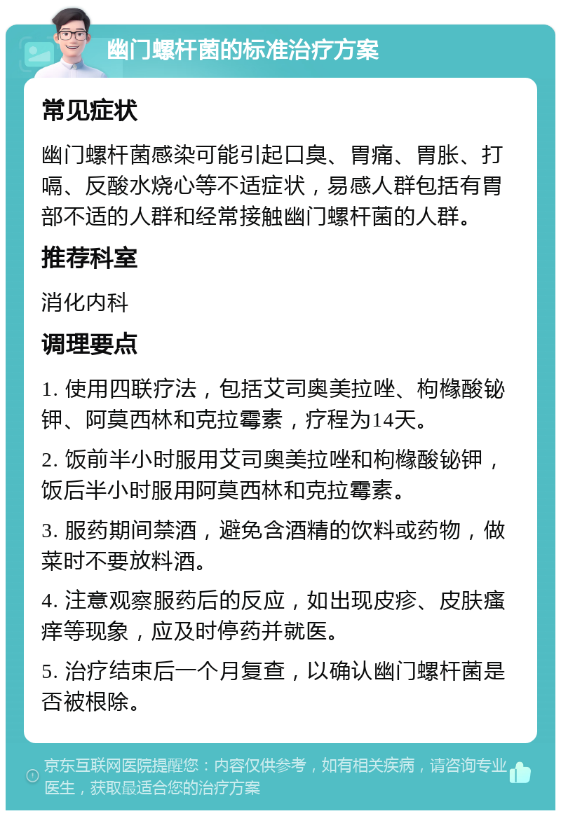 幽门螺杆菌的标准治疗方案 常见症状 幽门螺杆菌感染可能引起口臭、胃痛、胃胀、打嗝、反酸水烧心等不适症状，易感人群包括有胃部不适的人群和经常接触幽门螺杆菌的人群。 推荐科室 消化内科 调理要点 1. 使用四联疗法，包括艾司奥美拉唑、枸橼酸铋钾、阿莫西林和克拉霉素，疗程为14天。 2. 饭前半小时服用艾司奥美拉唑和枸橼酸铋钾，饭后半小时服用阿莫西林和克拉霉素。 3. 服药期间禁酒，避免含酒精的饮料或药物，做菜时不要放料酒。 4. 注意观察服药后的反应，如出现皮疹、皮肤瘙痒等现象，应及时停药并就医。 5. 治疗结束后一个月复查，以确认幽门螺杆菌是否被根除。