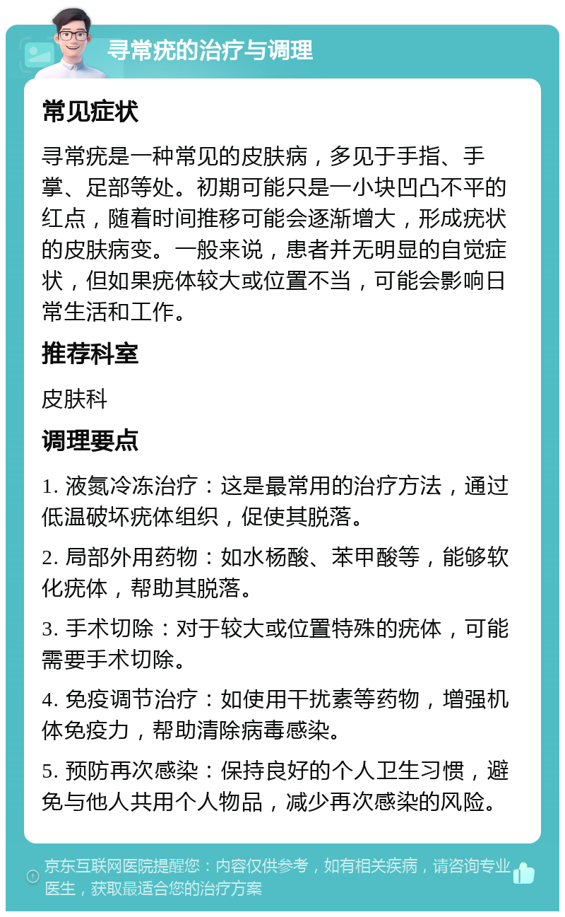 寻常疣的治疗与调理 常见症状 寻常疣是一种常见的皮肤病，多见于手指、手掌、足部等处。初期可能只是一小块凹凸不平的红点，随着时间推移可能会逐渐增大，形成疣状的皮肤病变。一般来说，患者并无明显的自觉症状，但如果疣体较大或位置不当，可能会影响日常生活和工作。 推荐科室 皮肤科 调理要点 1. 液氮冷冻治疗：这是最常用的治疗方法，通过低温破坏疣体组织，促使其脱落。 2. 局部外用药物：如水杨酸、苯甲酸等，能够软化疣体，帮助其脱落。 3. 手术切除：对于较大或位置特殊的疣体，可能需要手术切除。 4. 免疫调节治疗：如使用干扰素等药物，增强机体免疫力，帮助清除病毒感染。 5. 预防再次感染：保持良好的个人卫生习惯，避免与他人共用个人物品，减少再次感染的风险。