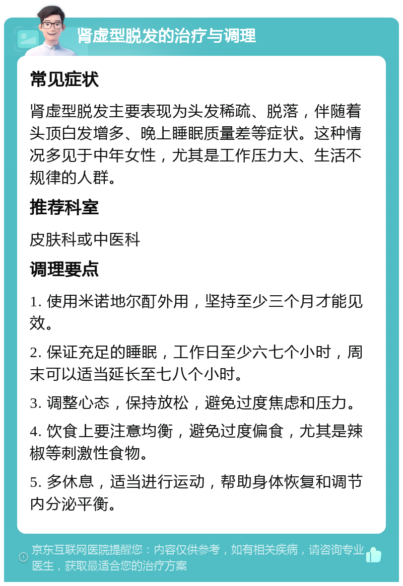 肾虚型脱发的治疗与调理 常见症状 肾虚型脱发主要表现为头发稀疏、脱落，伴随着头顶白发增多、晚上睡眠质量差等症状。这种情况多见于中年女性，尤其是工作压力大、生活不规律的人群。 推荐科室 皮肤科或中医科 调理要点 1. 使用米诺地尔酊外用，坚持至少三个月才能见效。 2. 保证充足的睡眠，工作日至少六七个小时，周末可以适当延长至七八个小时。 3. 调整心态，保持放松，避免过度焦虑和压力。 4. 饮食上要注意均衡，避免过度偏食，尤其是辣椒等刺激性食物。 5. 多休息，适当进行运动，帮助身体恢复和调节内分泌平衡。