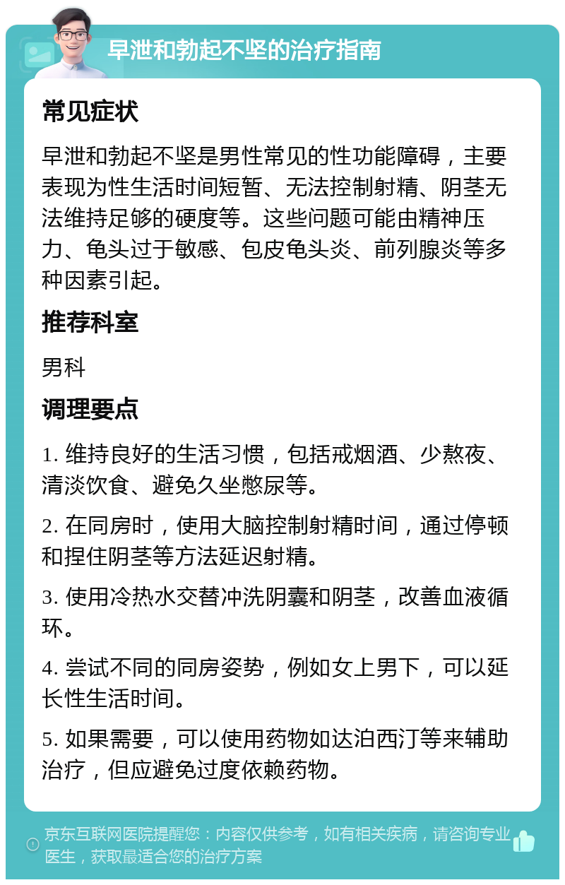 早泄和勃起不坚的治疗指南 常见症状 早泄和勃起不坚是男性常见的性功能障碍，主要表现为性生活时间短暂、无法控制射精、阴茎无法维持足够的硬度等。这些问题可能由精神压力、龟头过于敏感、包皮龟头炎、前列腺炎等多种因素引起。 推荐科室 男科 调理要点 1. 维持良好的生活习惯，包括戒烟酒、少熬夜、清淡饮食、避免久坐憋尿等。 2. 在同房时，使用大脑控制射精时间，通过停顿和捏住阴茎等方法延迟射精。 3. 使用冷热水交替冲洗阴囊和阴茎，改善血液循环。 4. 尝试不同的同房姿势，例如女上男下，可以延长性生活时间。 5. 如果需要，可以使用药物如达泊西汀等来辅助治疗，但应避免过度依赖药物。