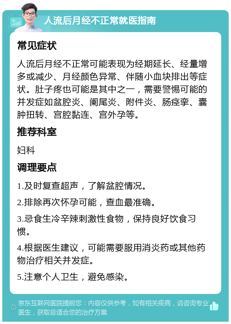 人流后月经不正常就医指南 常见症状 人流后月经不正常可能表现为经期延长、经量增多或减少、月经颜色异常、伴随小血块排出等症状。肚子疼也可能是其中之一，需要警惕可能的并发症如盆腔炎、阑尾炎、附件炎、肠痉挛、囊肿扭转、宫腔黏连、宫外孕等。 推荐科室 妇科 调理要点 1.及时复查超声，了解盆腔情况。 2.排除再次怀孕可能，查血最准确。 3.忌食生冷辛辣刺激性食物，保持良好饮食习惯。 4.根据医生建议，可能需要服用消炎药或其他药物治疗相关并发症。 5.注意个人卫生，避免感染。