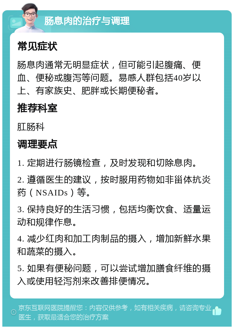 肠息肉的治疗与调理 常见症状 肠息肉通常无明显症状，但可能引起腹痛、便血、便秘或腹泻等问题。易感人群包括40岁以上、有家族史、肥胖或长期便秘者。 推荐科室 肛肠科 调理要点 1. 定期进行肠镜检查，及时发现和切除息肉。 2. 遵循医生的建议，按时服用药物如非甾体抗炎药（NSAIDs）等。 3. 保持良好的生活习惯，包括均衡饮食、适量运动和规律作息。 4. 减少红肉和加工肉制品的摄入，增加新鲜水果和蔬菜的摄入。 5. 如果有便秘问题，可以尝试增加膳食纤维的摄入或使用轻泻剂来改善排便情况。