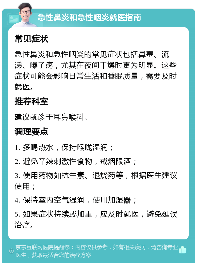 急性鼻炎和急性咽炎就医指南 常见症状 急性鼻炎和急性咽炎的常见症状包括鼻塞、流涕、嗓子疼，尤其在夜间干燥时更为明显。这些症状可能会影响日常生活和睡眠质量，需要及时就医。 推荐科室 建议就诊于耳鼻喉科。 调理要点 1. 多喝热水，保持喉咙湿润； 2. 避免辛辣刺激性食物，戒烟限酒； 3. 使用药物如抗生素、退烧药等，根据医生建议使用； 4. 保持室内空气湿润，使用加湿器； 5. 如果症状持续或加重，应及时就医，避免延误治疗。