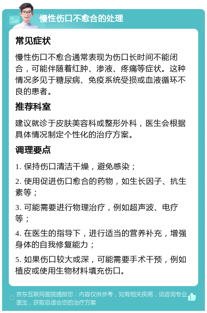 慢性伤口不愈合的处理 常见症状 慢性伤口不愈合通常表现为伤口长时间不能闭合，可能伴随着红肿、渗液、疼痛等症状。这种情况多见于糖尿病、免疫系统受损或血液循环不良的患者。 推荐科室 建议就诊于皮肤美容科或整形外科，医生会根据具体情况制定个性化的治疗方案。 调理要点 1. 保持伤口清洁干燥，避免感染； 2. 使用促进伤口愈合的药物，如生长因子、抗生素等； 3. 可能需要进行物理治疗，例如超声波、电疗等； 4. 在医生的指导下，进行适当的营养补充，增强身体的自我修复能力； 5. 如果伤口较大或深，可能需要手术干预，例如植皮或使用生物材料填充伤口。