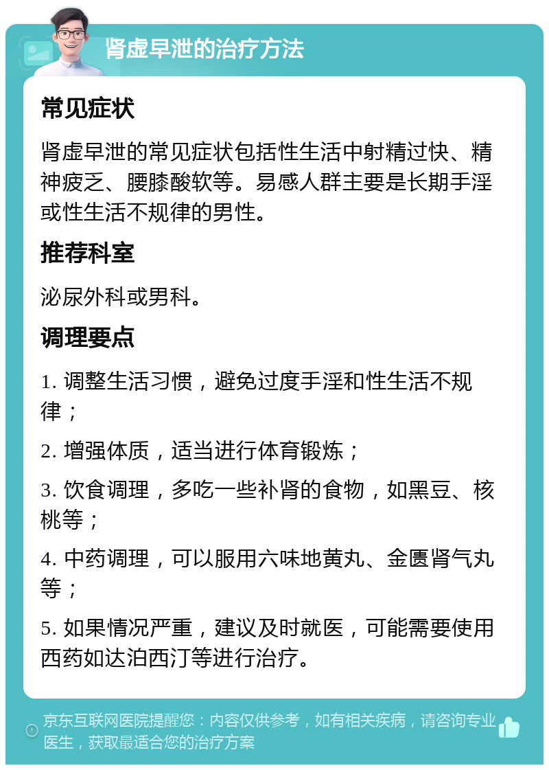 肾虚早泄的治疗方法 常见症状 肾虚早泄的常见症状包括性生活中射精过快、精神疲乏、腰膝酸软等。易感人群主要是长期手淫或性生活不规律的男性。 推荐科室 泌尿外科或男科。 调理要点 1. 调整生活习惯，避免过度手淫和性生活不规律； 2. 增强体质，适当进行体育锻炼； 3. 饮食调理，多吃一些补肾的食物，如黑豆、核桃等； 4. 中药调理，可以服用六味地黄丸、金匮肾气丸等； 5. 如果情况严重，建议及时就医，可能需要使用西药如达泊西汀等进行治疗。