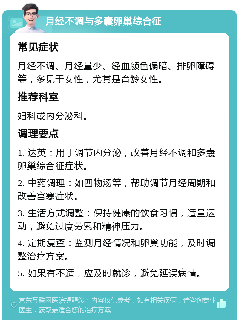 月经不调与多囊卵巢综合征 常见症状 月经不调、月经量少、经血颜色偏暗、排卵障碍等，多见于女性，尤其是育龄女性。 推荐科室 妇科或内分泌科。 调理要点 1. 达英：用于调节内分泌，改善月经不调和多囊卵巢综合征症状。 2. 中药调理：如四物汤等，帮助调节月经周期和改善宫寒症状。 3. 生活方式调整：保持健康的饮食习惯，适量运动，避免过度劳累和精神压力。 4. 定期复查：监测月经情况和卵巢功能，及时调整治疗方案。 5. 如果有不适，应及时就诊，避免延误病情。