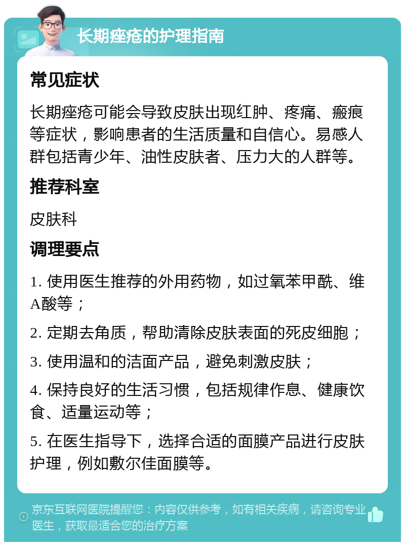 长期痤疮的护理指南 常见症状 长期痤疮可能会导致皮肤出现红肿、疼痛、瘢痕等症状，影响患者的生活质量和自信心。易感人群包括青少年、油性皮肤者、压力大的人群等。 推荐科室 皮肤科 调理要点 1. 使用医生推荐的外用药物，如过氧苯甲酰、维A酸等； 2. 定期去角质，帮助清除皮肤表面的死皮细胞； 3. 使用温和的洁面产品，避免刺激皮肤； 4. 保持良好的生活习惯，包括规律作息、健康饮食、适量运动等； 5. 在医生指导下，选择合适的面膜产品进行皮肤护理，例如敷尔佳面膜等。