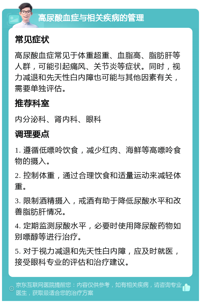 高尿酸血症与相关疾病的管理 常见症状 高尿酸血症常见于体重超重、血脂高、脂肪肝等人群，可能引起痛风、关节炎等症状。同时，视力减退和先天性白内障也可能与其他因素有关，需要单独评估。 推荐科室 内分泌科、肾内科、眼科 调理要点 1. 遵循低嘌呤饮食，减少红肉、海鲜等高嘌呤食物的摄入。 2. 控制体重，通过合理饮食和适量运动来减轻体重。 3. 限制酒精摄入，戒酒有助于降低尿酸水平和改善脂肪肝情况。 4. 定期监测尿酸水平，必要时使用降尿酸药物如别嘌醇等进行治疗。 5. 对于视力减退和先天性白内障，应及时就医，接受眼科专业的评估和治疗建议。