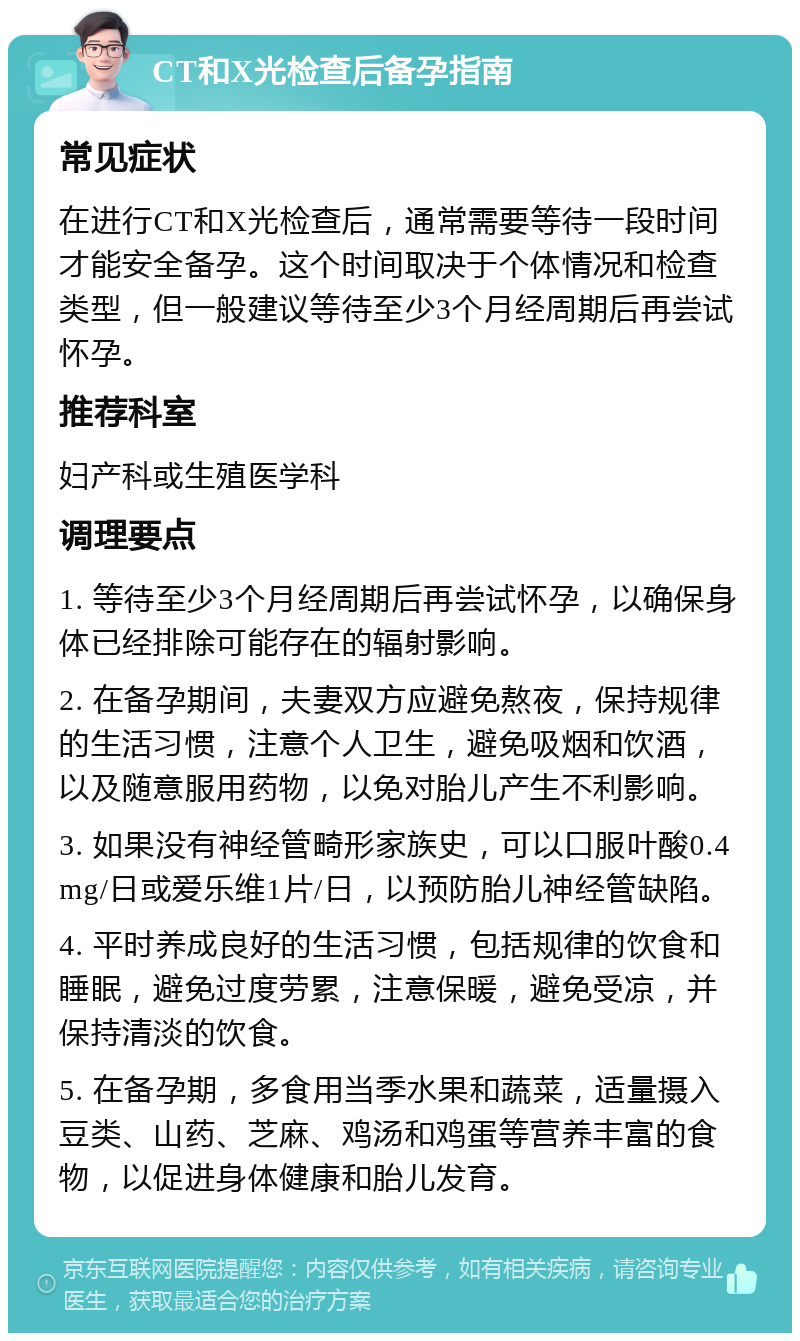 CT和X光检查后备孕指南 常见症状 在进行CT和X光检查后，通常需要等待一段时间才能安全备孕。这个时间取决于个体情况和检查类型，但一般建议等待至少3个月经周期后再尝试怀孕。 推荐科室 妇产科或生殖医学科 调理要点 1. 等待至少3个月经周期后再尝试怀孕，以确保身体已经排除可能存在的辐射影响。 2. 在备孕期间，夫妻双方应避免熬夜，保持规律的生活习惯，注意个人卫生，避免吸烟和饮酒，以及随意服用药物，以免对胎儿产生不利影响。 3. 如果没有神经管畸形家族史，可以口服叶酸0.4mg/日或爱乐维1片/日，以预防胎儿神经管缺陷。 4. 平时养成良好的生活习惯，包括规律的饮食和睡眠，避免过度劳累，注意保暖，避免受凉，并保持清淡的饮食。 5. 在备孕期，多食用当季水果和蔬菜，适量摄入豆类、山药、芝麻、鸡汤和鸡蛋等营养丰富的食物，以促进身体健康和胎儿发育。