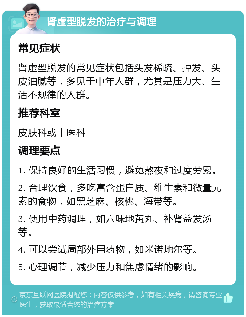 肾虚型脱发的治疗与调理 常见症状 肾虚型脱发的常见症状包括头发稀疏、掉发、头皮油腻等，多见于中年人群，尤其是压力大、生活不规律的人群。 推荐科室 皮肤科或中医科 调理要点 1. 保持良好的生活习惯，避免熬夜和过度劳累。 2. 合理饮食，多吃富含蛋白质、维生素和微量元素的食物，如黑芝麻、核桃、海带等。 3. 使用中药调理，如六味地黄丸、补肾益发汤等。 4. 可以尝试局部外用药物，如米诺地尔等。 5. 心理调节，减少压力和焦虑情绪的影响。