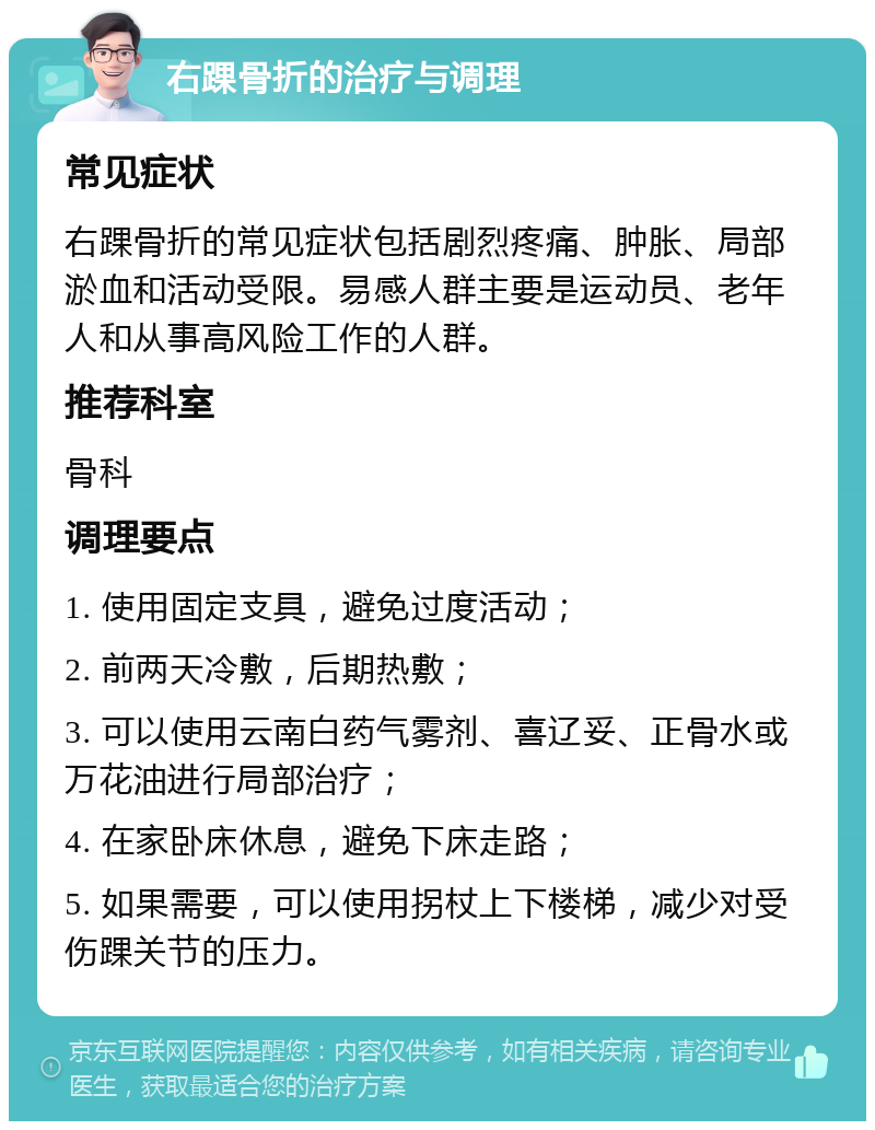 右踝骨折的治疗与调理 常见症状 右踝骨折的常见症状包括剧烈疼痛、肿胀、局部淤血和活动受限。易感人群主要是运动员、老年人和从事高风险工作的人群。 推荐科室 骨科 调理要点 1. 使用固定支具，避免过度活动； 2. 前两天冷敷，后期热敷； 3. 可以使用云南白药气雾剂、喜辽妥、正骨水或万花油进行局部治疗； 4. 在家卧床休息，避免下床走路； 5. 如果需要，可以使用拐杖上下楼梯，减少对受伤踝关节的压力。