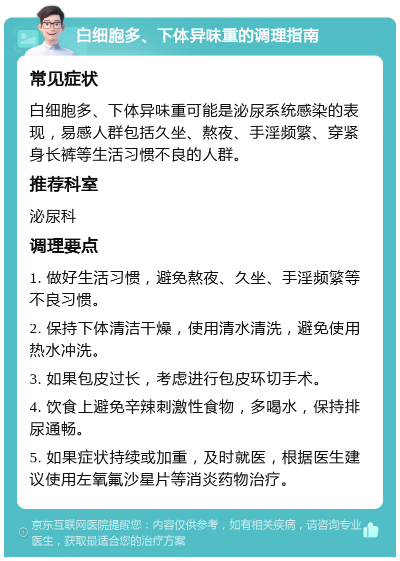 白细胞多、下体异味重的调理指南 常见症状 白细胞多、下体异味重可能是泌尿系统感染的表现，易感人群包括久坐、熬夜、手淫频繁、穿紧身长裤等生活习惯不良的人群。 推荐科室 泌尿科 调理要点 1. 做好生活习惯，避免熬夜、久坐、手淫频繁等不良习惯。 2. 保持下体清洁干燥，使用清水清洗，避免使用热水冲洗。 3. 如果包皮过长，考虑进行包皮环切手术。 4. 饮食上避免辛辣刺激性食物，多喝水，保持排尿通畅。 5. 如果症状持续或加重，及时就医，根据医生建议使用左氧氟沙星片等消炎药物治疗。