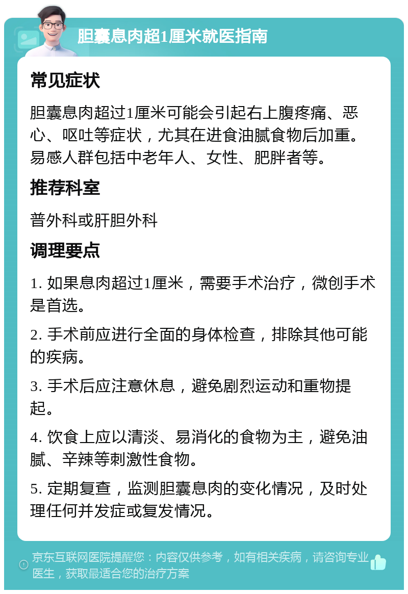 胆囊息肉超1厘米就医指南 常见症状 胆囊息肉超过1厘米可能会引起右上腹疼痛、恶心、呕吐等症状，尤其在进食油腻食物后加重。易感人群包括中老年人、女性、肥胖者等。 推荐科室 普外科或肝胆外科 调理要点 1. 如果息肉超过1厘米，需要手术治疗，微创手术是首选。 2. 手术前应进行全面的身体检查，排除其他可能的疾病。 3. 手术后应注意休息，避免剧烈运动和重物提起。 4. 饮食上应以清淡、易消化的食物为主，避免油腻、辛辣等刺激性食物。 5. 定期复查，监测胆囊息肉的变化情况，及时处理任何并发症或复发情况。