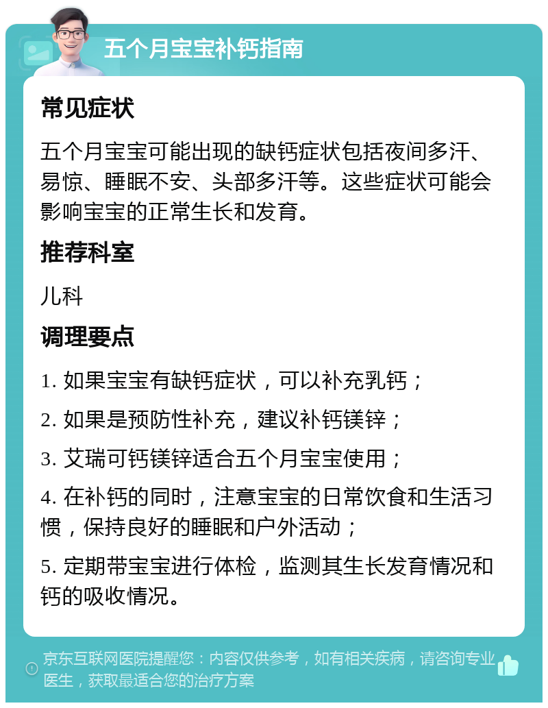 五个月宝宝补钙指南 常见症状 五个月宝宝可能出现的缺钙症状包括夜间多汗、易惊、睡眠不安、头部多汗等。这些症状可能会影响宝宝的正常生长和发育。 推荐科室 儿科 调理要点 1. 如果宝宝有缺钙症状，可以补充乳钙； 2. 如果是预防性补充，建议补钙镁锌； 3. 艾瑞可钙镁锌适合五个月宝宝使用； 4. 在补钙的同时，注意宝宝的日常饮食和生活习惯，保持良好的睡眠和户外活动； 5. 定期带宝宝进行体检，监测其生长发育情况和钙的吸收情况。