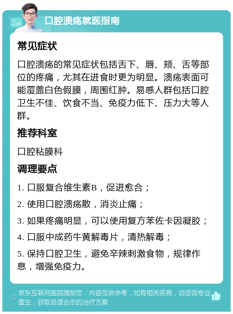 口腔溃疡就医指南 常见症状 口腔溃疡的常见症状包括舌下、唇、颊、舌等部位的疼痛，尤其在进食时更为明显。溃疡表面可能覆盖白色假膜，周围红肿。易感人群包括口腔卫生不佳、饮食不当、免疫力低下、压力大等人群。 推荐科室 口腔粘膜科 调理要点 1. 口服复合维生素B，促进愈合； 2. 使用口腔溃疡散，消炎止痛； 3. 如果疼痛明显，可以使用复方苯佐卡因凝胶； 4. 口服中成药牛黄解毒片，清热解毒； 5. 保持口腔卫生，避免辛辣刺激食物，规律作息，增强免疫力。