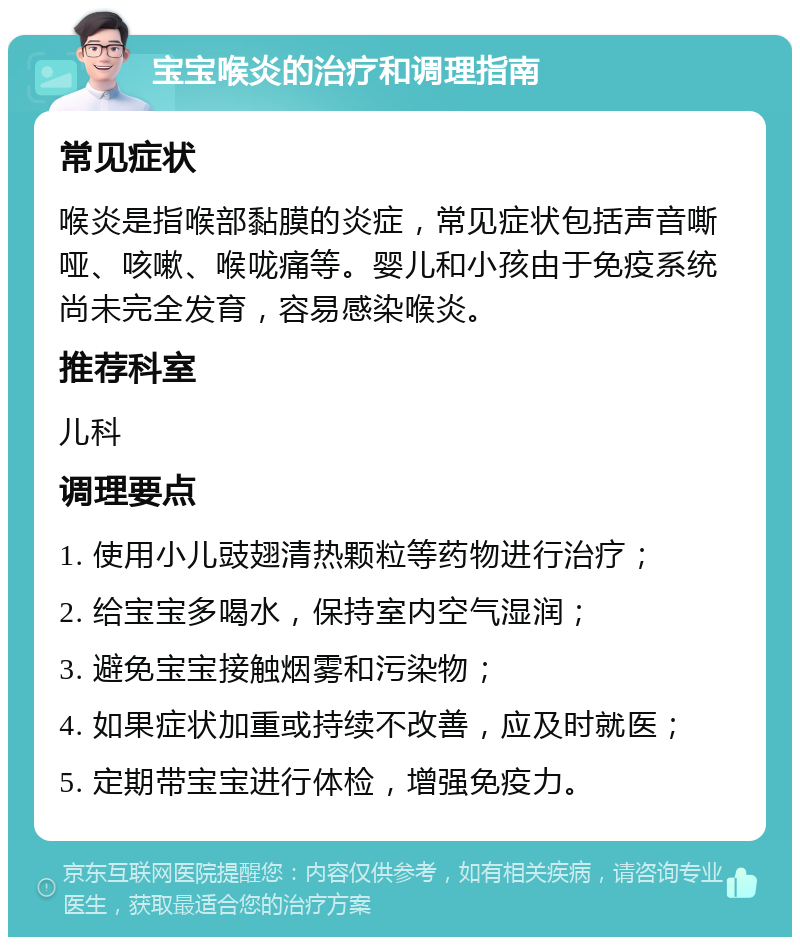 宝宝喉炎的治疗和调理指南 常见症状 喉炎是指喉部黏膜的炎症，常见症状包括声音嘶哑、咳嗽、喉咙痛等。婴儿和小孩由于免疫系统尚未完全发育，容易感染喉炎。 推荐科室 儿科 调理要点 1. 使用小儿豉翅清热颗粒等药物进行治疗； 2. 给宝宝多喝水，保持室内空气湿润； 3. 避免宝宝接触烟雾和污染物； 4. 如果症状加重或持续不改善，应及时就医； 5. 定期带宝宝进行体检，增强免疫力。