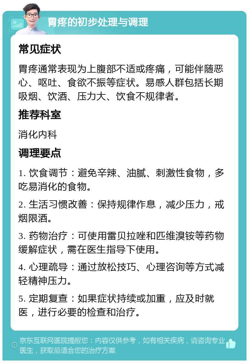 胃疼的初步处理与调理 常见症状 胃疼通常表现为上腹部不适或疼痛，可能伴随恶心、呕吐、食欲不振等症状。易感人群包括长期吸烟、饮酒、压力大、饮食不规律者。 推荐科室 消化内科 调理要点 1. 饮食调节：避免辛辣、油腻、刺激性食物，多吃易消化的食物。 2. 生活习惯改善：保持规律作息，减少压力，戒烟限酒。 3. 药物治疗：可使用雷贝拉唑和匹维溴铵等药物缓解症状，需在医生指导下使用。 4. 心理疏导：通过放松技巧、心理咨询等方式减轻精神压力。 5. 定期复查：如果症状持续或加重，应及时就医，进行必要的检查和治疗。