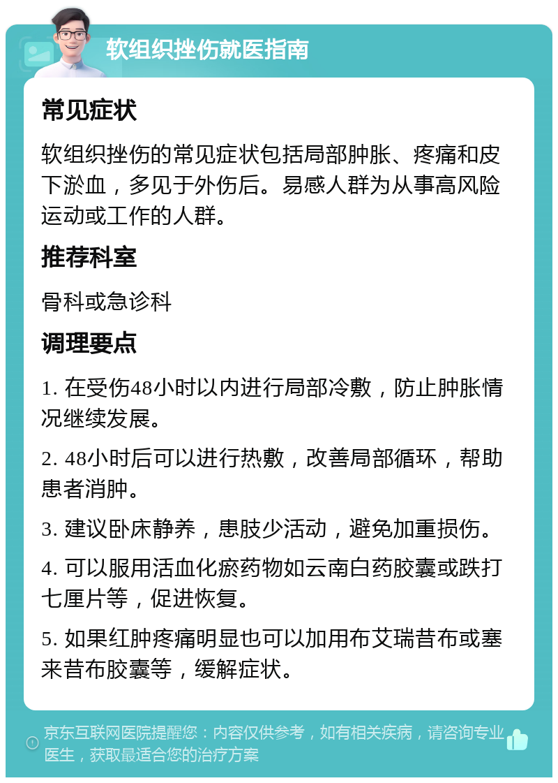 软组织挫伤就医指南 常见症状 软组织挫伤的常见症状包括局部肿胀、疼痛和皮下淤血，多见于外伤后。易感人群为从事高风险运动或工作的人群。 推荐科室 骨科或急诊科 调理要点 1. 在受伤48小时以内进行局部冷敷，防止肿胀情况继续发展。 2. 48小时后可以进行热敷，改善局部循环，帮助患者消肿。 3. 建议卧床静养，患肢少活动，避免加重损伤。 4. 可以服用活血化瘀药物如云南白药胶囊或跌打七厘片等，促进恢复。 5. 如果红肿疼痛明显也可以加用布艾瑞昔布或塞来昔布胶囊等，缓解症状。