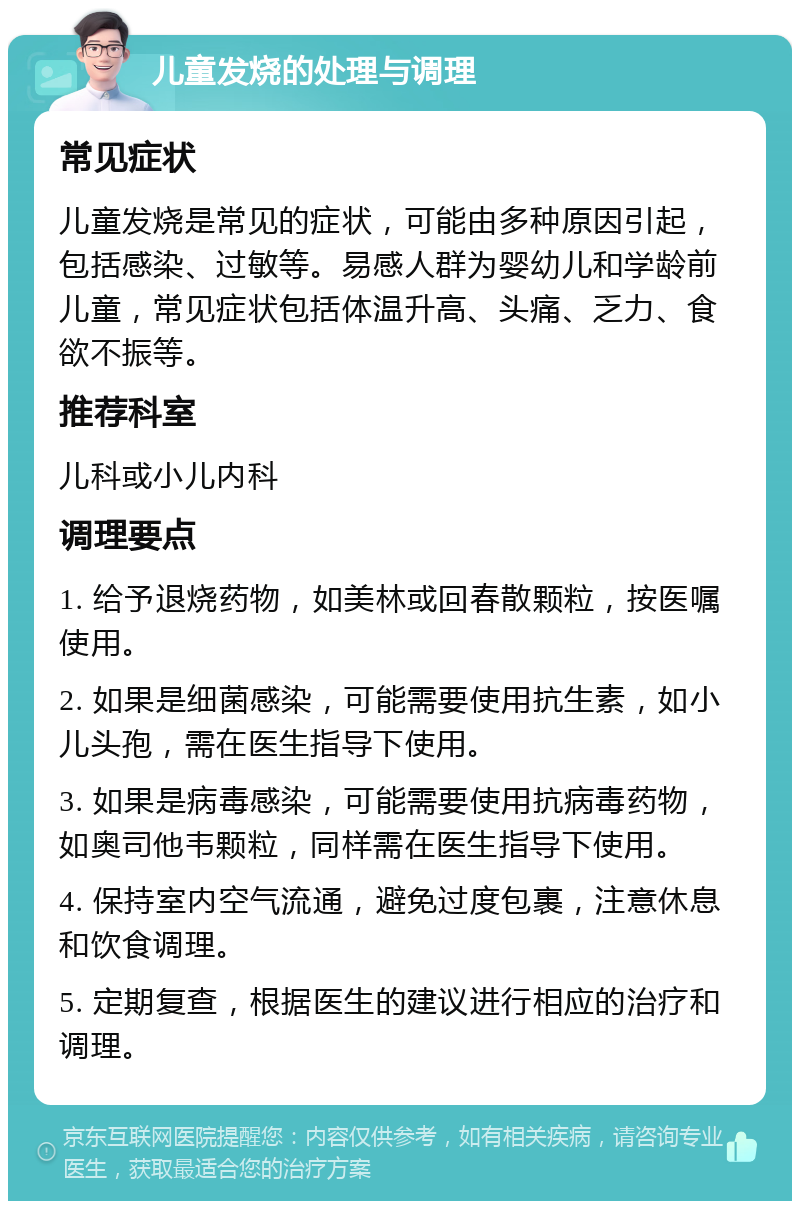 儿童发烧的处理与调理 常见症状 儿童发烧是常见的症状，可能由多种原因引起，包括感染、过敏等。易感人群为婴幼儿和学龄前儿童，常见症状包括体温升高、头痛、乏力、食欲不振等。 推荐科室 儿科或小儿内科 调理要点 1. 给予退烧药物，如美林或回春散颗粒，按医嘱使用。 2. 如果是细菌感染，可能需要使用抗生素，如小儿头孢，需在医生指导下使用。 3. 如果是病毒感染，可能需要使用抗病毒药物，如奥司他韦颗粒，同样需在医生指导下使用。 4. 保持室内空气流通，避免过度包裹，注意休息和饮食调理。 5. 定期复查，根据医生的建议进行相应的治疗和调理。