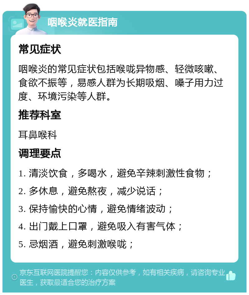 咽喉炎就医指南 常见症状 咽喉炎的常见症状包括喉咙异物感、轻微咳嗽、食欲不振等，易感人群为长期吸烟、嗓子用力过度、环境污染等人群。 推荐科室 耳鼻喉科 调理要点 1. 清淡饮食，多喝水，避免辛辣刺激性食物； 2. 多休息，避免熬夜，减少说话； 3. 保持愉快的心情，避免情绪波动； 4. 出门戴上口罩，避免吸入有害气体； 5. 忌烟酒，避免刺激喉咙；