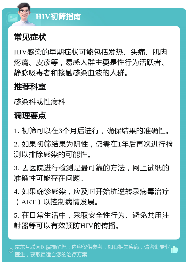 HIV初筛指南 常见症状 HIV感染的早期症状可能包括发热、头痛、肌肉疼痛、皮疹等，易感人群主要是性行为活跃者、静脉吸毒者和接触感染血液的人群。 推荐科室 感染科或性病科 调理要点 1. 初筛可以在3个月后进行，确保结果的准确性。 2. 如果初筛结果为阴性，仍需在1年后再次进行检测以排除感染的可能性。 3. 去医院进行检测是最可靠的方法，网上试纸的准确性可能存在问题。 4. 如果确诊感染，应及时开始抗逆转录病毒治疗（ART）以控制病情发展。 5. 在日常生活中，采取安全性行为、避免共用注射器等可以有效预防HIV的传播。