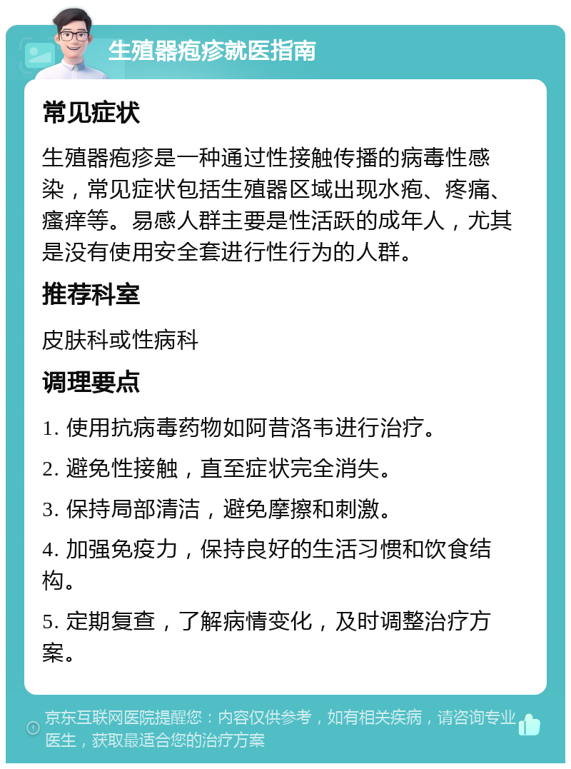 生殖器疱疹就医指南 常见症状 生殖器疱疹是一种通过性接触传播的病毒性感染，常见症状包括生殖器区域出现水疱、疼痛、瘙痒等。易感人群主要是性活跃的成年人，尤其是没有使用安全套进行性行为的人群。 推荐科室 皮肤科或性病科 调理要点 1. 使用抗病毒药物如阿昔洛韦进行治疗。 2. 避免性接触，直至症状完全消失。 3. 保持局部清洁，避免摩擦和刺激。 4. 加强免疫力，保持良好的生活习惯和饮食结构。 5. 定期复查，了解病情变化，及时调整治疗方案。