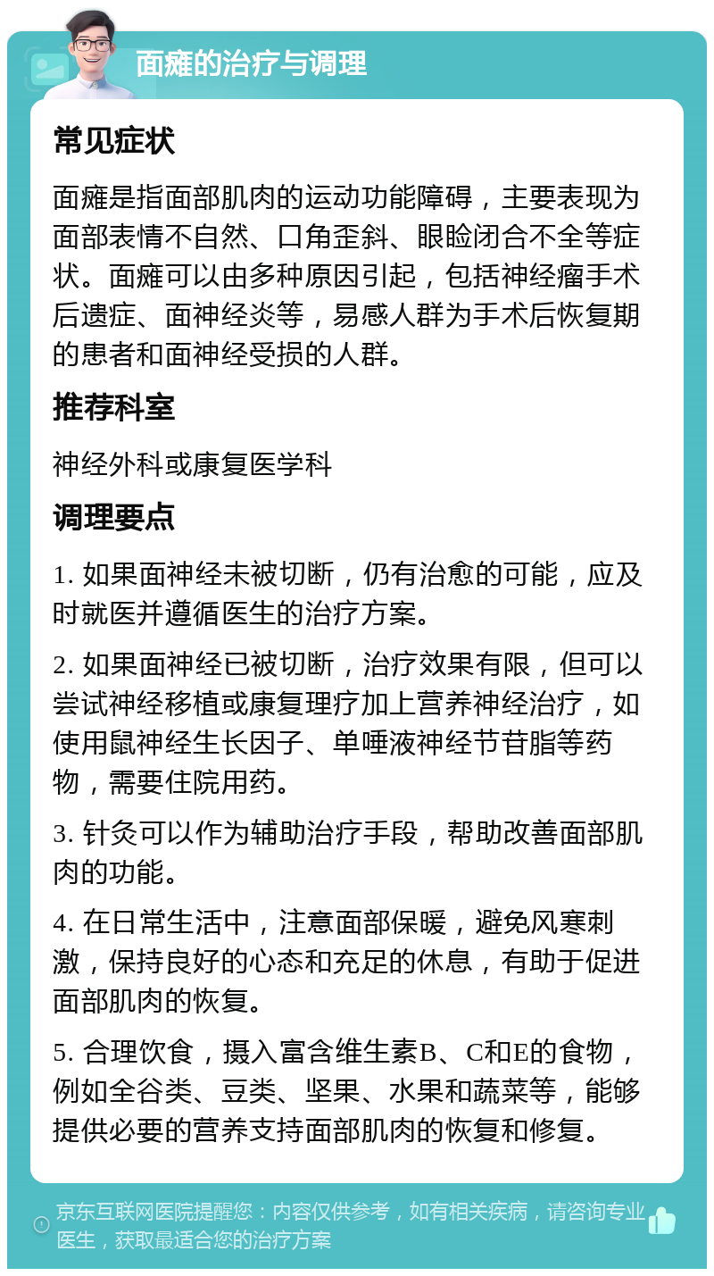 面瘫的治疗与调理 常见症状 面瘫是指面部肌肉的运动功能障碍，主要表现为面部表情不自然、口角歪斜、眼睑闭合不全等症状。面瘫可以由多种原因引起，包括神经瘤手术后遗症、面神经炎等，易感人群为手术后恢复期的患者和面神经受损的人群。 推荐科室 神经外科或康复医学科 调理要点 1. 如果面神经未被切断，仍有治愈的可能，应及时就医并遵循医生的治疗方案。 2. 如果面神经已被切断，治疗效果有限，但可以尝试神经移植或康复理疗加上营养神经治疗，如使用鼠神经生长因子、单唾液神经节苷脂等药物，需要住院用药。 3. 针灸可以作为辅助治疗手段，帮助改善面部肌肉的功能。 4. 在日常生活中，注意面部保暖，避免风寒刺激，保持良好的心态和充足的休息，有助于促进面部肌肉的恢复。 5. 合理饮食，摄入富含维生素B、C和E的食物，例如全谷类、豆类、坚果、水果和蔬菜等，能够提供必要的营养支持面部肌肉的恢复和修复。