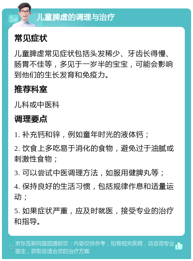 儿童脾虚的调理与治疗 常见症状 儿童脾虚常见症状包括头发稀少、牙齿长得慢、肠胃不佳等，多见于一岁半的宝宝，可能会影响到他们的生长发育和免疫力。 推荐科室 儿科或中医科 调理要点 1. 补充钙和锌，例如童年时光的液体钙； 2. 饮食上多吃易于消化的食物，避免过于油腻或刺激性食物； 3. 可以尝试中医调理方法，如服用健脾丸等； 4. 保持良好的生活习惯，包括规律作息和适量运动； 5. 如果症状严重，应及时就医，接受专业的治疗和指导。