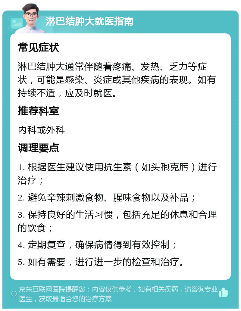 淋巴结肿大就医指南 常见症状 淋巴结肿大通常伴随着疼痛、发热、乏力等症状，可能是感染、炎症或其他疾病的表现。如有持续不适，应及时就医。 推荐科室 内科或外科 调理要点 1. 根据医生建议使用抗生素（如头孢克肟）进行治疗； 2. 避免辛辣刺激食物、腥味食物以及补品； 3. 保持良好的生活习惯，包括充足的休息和合理的饮食； 4. 定期复查，确保病情得到有效控制； 5. 如有需要，进行进一步的检查和治疗。