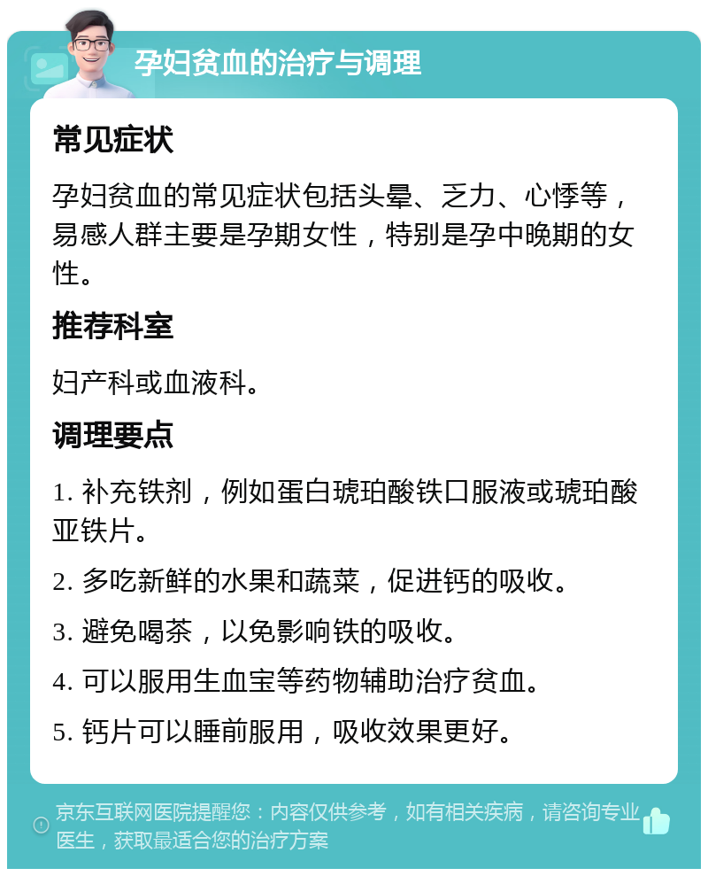 孕妇贫血的治疗与调理 常见症状 孕妇贫血的常见症状包括头晕、乏力、心悸等，易感人群主要是孕期女性，特别是孕中晚期的女性。 推荐科室 妇产科或血液科。 调理要点 1. 补充铁剂，例如蛋白琥珀酸铁口服液或琥珀酸亚铁片。 2. 多吃新鲜的水果和蔬菜，促进钙的吸收。 3. 避免喝茶，以免影响铁的吸收。 4. 可以服用生血宝等药物辅助治疗贫血。 5. 钙片可以睡前服用，吸收效果更好。