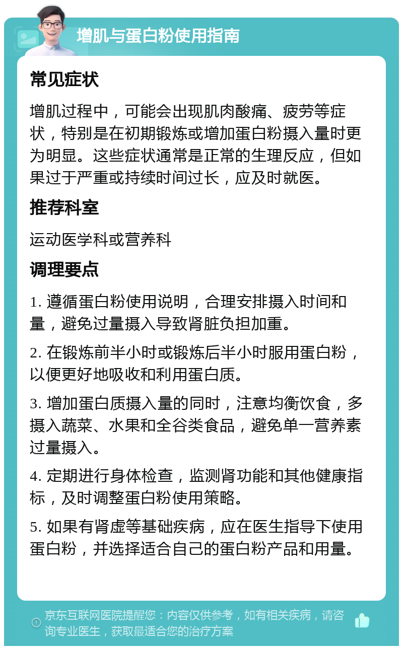 增肌与蛋白粉使用指南 常见症状 增肌过程中，可能会出现肌肉酸痛、疲劳等症状，特别是在初期锻炼或增加蛋白粉摄入量时更为明显。这些症状通常是正常的生理反应，但如果过于严重或持续时间过长，应及时就医。 推荐科室 运动医学科或营养科 调理要点 1. 遵循蛋白粉使用说明，合理安排摄入时间和量，避免过量摄入导致肾脏负担加重。 2. 在锻炼前半小时或锻炼后半小时服用蛋白粉，以便更好地吸收和利用蛋白质。 3. 增加蛋白质摄入量的同时，注意均衡饮食，多摄入蔬菜、水果和全谷类食品，避免单一营养素过量摄入。 4. 定期进行身体检查，监测肾功能和其他健康指标，及时调整蛋白粉使用策略。 5. 如果有肾虚等基础疾病，应在医生指导下使用蛋白粉，并选择适合自己的蛋白粉产品和用量。