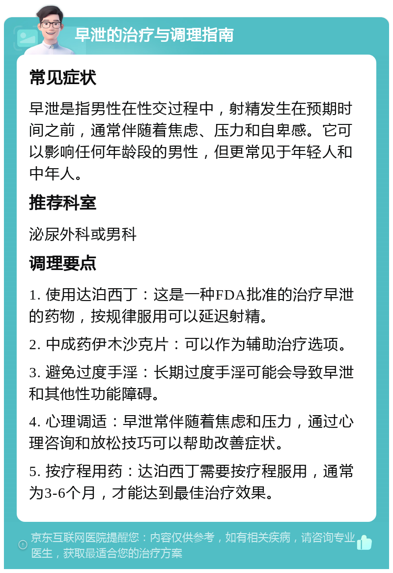 早泄的治疗与调理指南 常见症状 早泄是指男性在性交过程中，射精发生在预期时间之前，通常伴随着焦虑、压力和自卑感。它可以影响任何年龄段的男性，但更常见于年轻人和中年人。 推荐科室 泌尿外科或男科 调理要点 1. 使用达泊西丁：这是一种FDA批准的治疗早泄的药物，按规律服用可以延迟射精。 2. 中成药伊木沙克片：可以作为辅助治疗选项。 3. 避免过度手淫：长期过度手淫可能会导致早泄和其他性功能障碍。 4. 心理调适：早泄常伴随着焦虑和压力，通过心理咨询和放松技巧可以帮助改善症状。 5. 按疗程用药：达泊西丁需要按疗程服用，通常为3-6个月，才能达到最佳治疗效果。