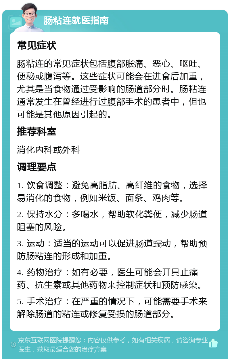 肠粘连就医指南 常见症状 肠粘连的常见症状包括腹部胀痛、恶心、呕吐、便秘或腹泻等。这些症状可能会在进食后加重，尤其是当食物通过受影响的肠道部分时。肠粘连通常发生在曾经进行过腹部手术的患者中，但也可能是其他原因引起的。 推荐科室 消化内科或外科 调理要点 1. 饮食调整：避免高脂肪、高纤维的食物，选择易消化的食物，例如米饭、面条、鸡肉等。 2. 保持水分：多喝水，帮助软化粪便，减少肠道阻塞的风险。 3. 运动：适当的运动可以促进肠道蠕动，帮助预防肠粘连的形成和加重。 4. 药物治疗：如有必要，医生可能会开具止痛药、抗生素或其他药物来控制症状和预防感染。 5. 手术治疗：在严重的情况下，可能需要手术来解除肠道的粘连或修复受损的肠道部分。