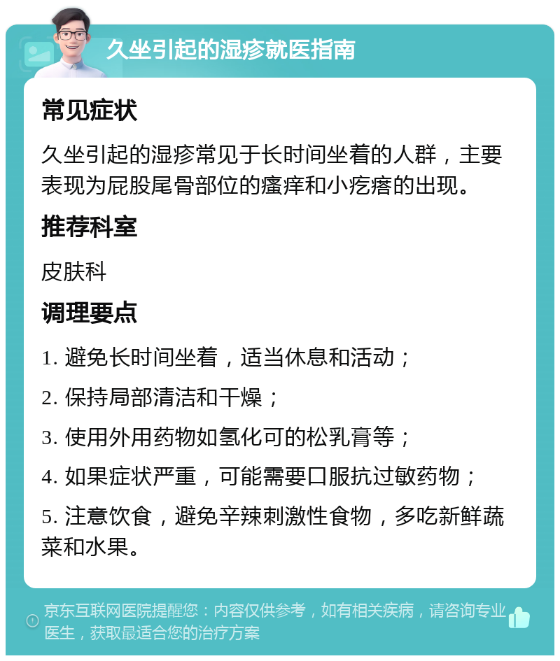 久坐引起的湿疹就医指南 常见症状 久坐引起的湿疹常见于长时间坐着的人群，主要表现为屁股尾骨部位的瘙痒和小疙瘩的出现。 推荐科室 皮肤科 调理要点 1. 避免长时间坐着，适当休息和活动； 2. 保持局部清洁和干燥； 3. 使用外用药物如氢化可的松乳膏等； 4. 如果症状严重，可能需要口服抗过敏药物； 5. 注意饮食，避免辛辣刺激性食物，多吃新鲜蔬菜和水果。