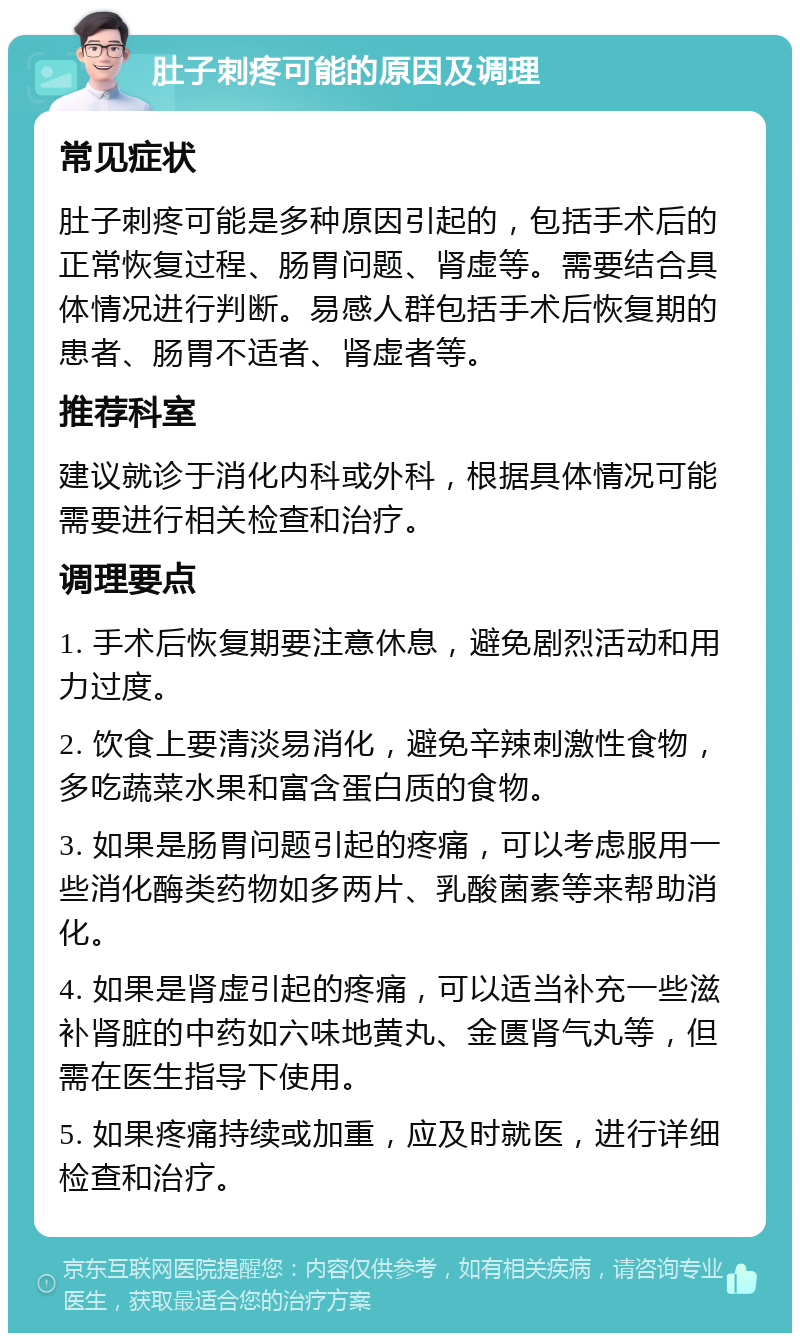 肚子刺疼可能的原因及调理 常见症状 肚子刺疼可能是多种原因引起的，包括手术后的正常恢复过程、肠胃问题、肾虚等。需要结合具体情况进行判断。易感人群包括手术后恢复期的患者、肠胃不适者、肾虚者等。 推荐科室 建议就诊于消化内科或外科，根据具体情况可能需要进行相关检查和治疗。 调理要点 1. 手术后恢复期要注意休息，避免剧烈活动和用力过度。 2. 饮食上要清淡易消化，避免辛辣刺激性食物，多吃蔬菜水果和富含蛋白质的食物。 3. 如果是肠胃问题引起的疼痛，可以考虑服用一些消化酶类药物如多两片、乳酸菌素等来帮助消化。 4. 如果是肾虚引起的疼痛，可以适当补充一些滋补肾脏的中药如六味地黄丸、金匮肾气丸等，但需在医生指导下使用。 5. 如果疼痛持续或加重，应及时就医，进行详细检查和治疗。